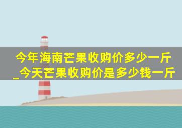 今年海南芒果收购价多少一斤_今天芒果收购价是多少钱一斤