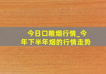 今日口粮烟行情_今年下半年烟的行情走势