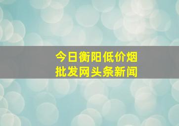 今日衡阳(低价烟批发网)头条新闻