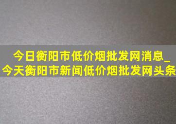 今日衡阳市(低价烟批发网)消息_今天衡阳市新闻(低价烟批发网)头条