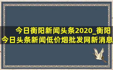 今日衡阳新闻头条2020_衡阳今日头条新闻(低价烟批发网)新消息