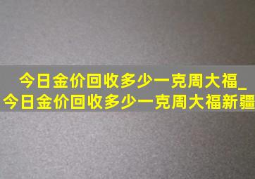 今日金价回收多少一克周大福_今日金价回收多少一克周大福新疆