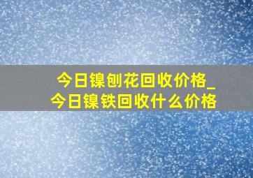 今日镍刨花回收价格_今日镍铁回收什么价格