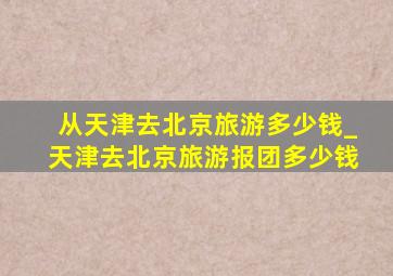 从天津去北京旅游多少钱_天津去北京旅游报团多少钱