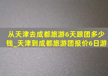 从天津去成都旅游6天跟团多少钱_天津到成都旅游团报价6日游