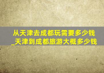 从天津去成都玩需要多少钱_天津到成都旅游大概多少钱