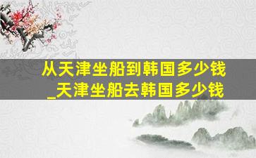 从天津坐船到韩国多少钱_天津坐船去韩国多少钱