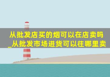 从批发店买的烟可以在店卖吗_从批发市场进货可以往哪里卖