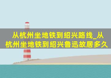 从杭州坐地铁到绍兴路线_从杭州坐地铁到绍兴鲁迅故居多久