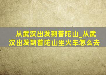 从武汉出发到普陀山_从武汉出发到普陀山坐火车怎么去