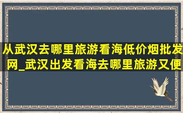 从武汉去哪里旅游看海(低价烟批发网)_武汉出发看海去哪里旅游又便宜