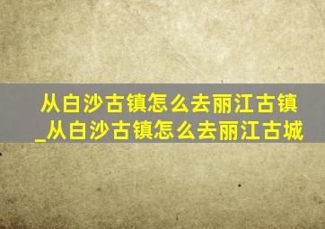 从白沙古镇怎么去丽江古镇_从白沙古镇怎么去丽江古城