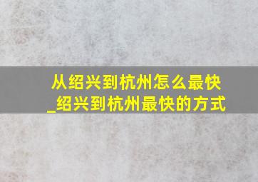 从绍兴到杭州怎么最快_绍兴到杭州最快的方式