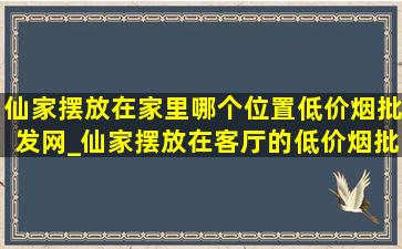 仙家摆放在家里哪个位置(低价烟批发网)_仙家摆放在客厅的(低价烟批发网)位置