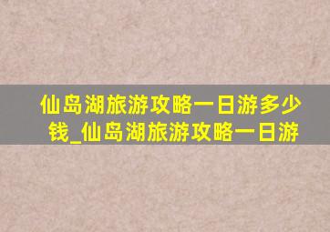 仙岛湖旅游攻略一日游多少钱_仙岛湖旅游攻略一日游