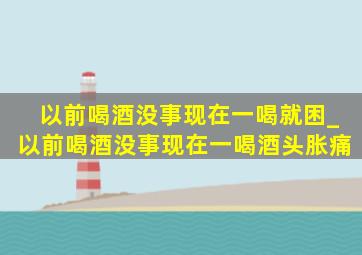 以前喝酒没事现在一喝就困_以前喝酒没事现在一喝酒头胀痛