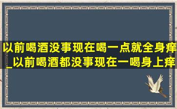 以前喝酒没事现在喝一点就全身痒_以前喝酒都没事现在一喝身上痒