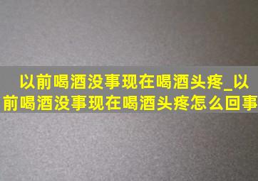 以前喝酒没事现在喝酒头疼_以前喝酒没事现在喝酒头疼怎么回事