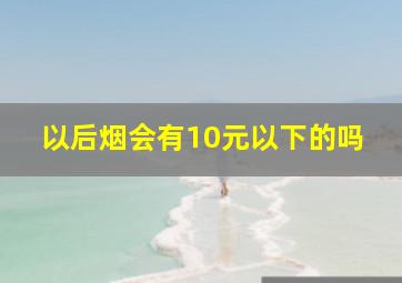 以后烟会有10元以下的吗