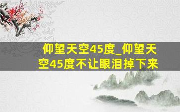 仰望天空45度_仰望天空45度不让眼泪掉下来