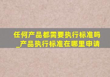 任何产品都需要执行标准吗_产品执行标准在哪里申请