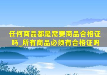 任何商品都是需要商品合格证吗_所有商品必须有合格证吗