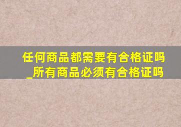 任何商品都需要有合格证吗_所有商品必须有合格证吗