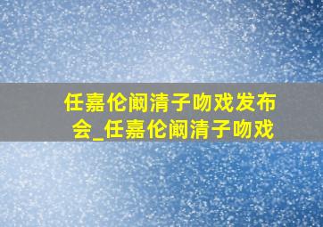 任嘉伦阚清子吻戏发布会_任嘉伦阚清子吻戏