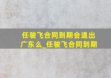 任骏飞合同到期会退出广东么_任骏飞合同到期