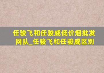 任骏飞和任骏威(低价烟批发网)队_任骏飞和任骏威区别