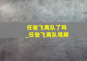 任骏飞离队了吗_任骏飞离队视频