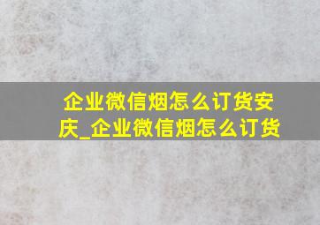 企业微信烟怎么订货安庆_企业微信烟怎么订货