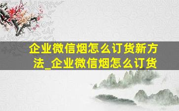 企业微信烟怎么订货新方法_企业微信烟怎么订货