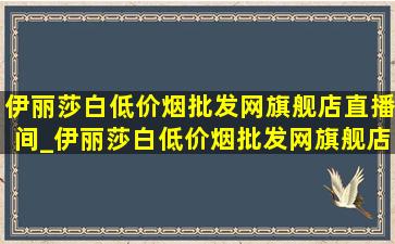 伊丽莎白(低价烟批发网)旗舰店直播间_伊丽莎白(低价烟批发网)旗舰店推荐