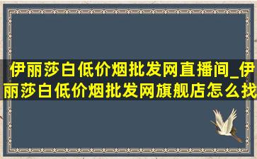 伊丽莎白(低价烟批发网)直播间_伊丽莎白(低价烟批发网)旗舰店怎么找