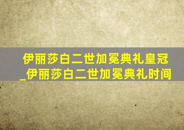 伊丽莎白二世加冕典礼皇冠_伊丽莎白二世加冕典礼时间