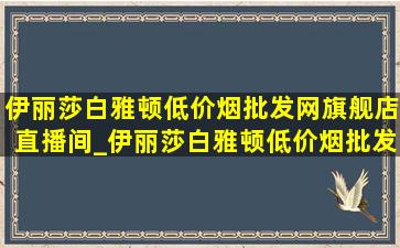 伊丽莎白雅顿(低价烟批发网)旗舰店直播间_伊丽莎白雅顿(低价烟批发网)旗舰店都是(低价烟批发网)吗