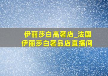 伊丽莎白高奢店_法国伊丽莎白奢品店直播间