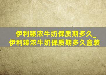 伊利臻浓牛奶保质期多久_伊利臻浓牛奶保质期多久盒装