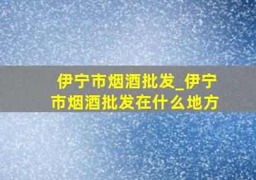 伊宁市烟酒批发_伊宁市烟酒批发在什么地方