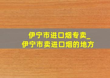 伊宁市进口烟专卖_伊宁市卖进口烟的地方