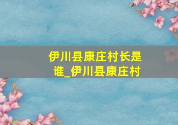 伊川县康庄村长是谁_伊川县康庄村