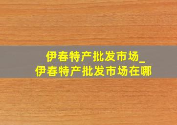 伊春特产批发市场_伊春特产批发市场在哪