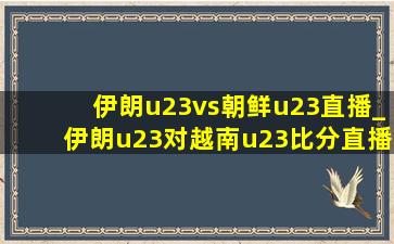 伊朗u23vs朝鲜u23直播_伊朗u23对越南u23比分直播