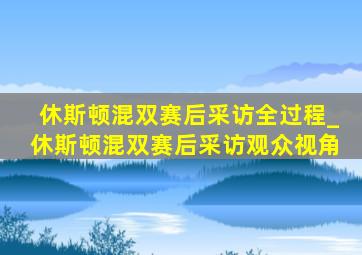 休斯顿混双赛后采访全过程_休斯顿混双赛后采访观众视角