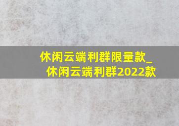 休闲云端利群限量款_休闲云端利群2022款