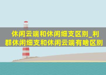 休闲云端和休闲细支区别_利群休闲细支和休闲云端有啥区别