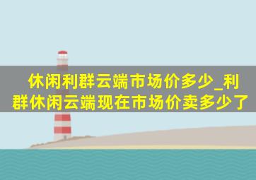 休闲利群云端市场价多少_利群休闲云端现在市场价卖多少了