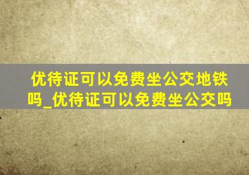 优待证可以免费坐公交地铁吗_优待证可以免费坐公交吗