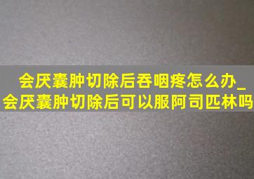 会厌囊肿切除后吞咽疼怎么办_会厌囊肿切除后可以服阿司匹林吗